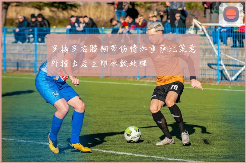 罗梅罗右膝韧带伤情加重萨比策意外撞击后立即冰敷处理