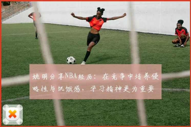 姚明分享NBA经历：在竞争中培养侵略性与饥饿感，学习精神更为重要