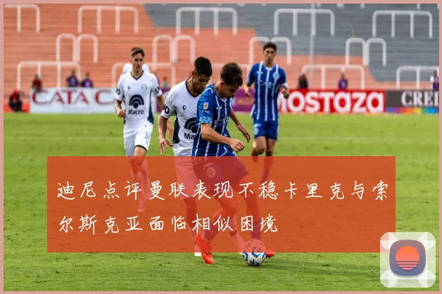 迪尼点评曼联表现不稳卡里克与索尔斯克亚面临相似困境