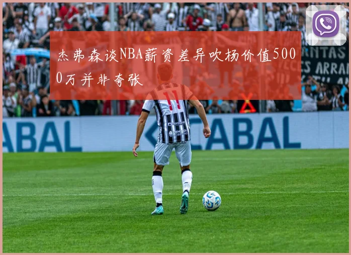 杰弗森谈NBA薪资差异吹杨价值5000万并非夸张