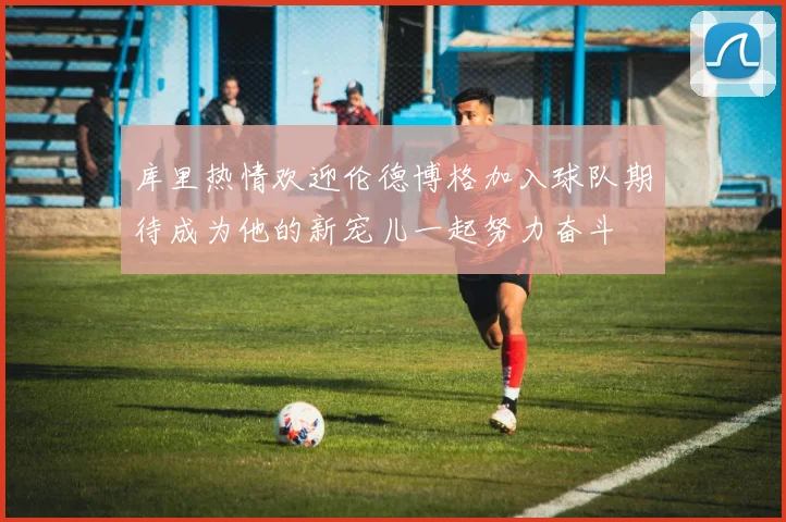 库里热情欢迎伦德博格加入球队期待成为他的新宠儿一起努力奋斗