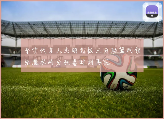 李宁代言人杰明打板三分助篮网领先魔术两分狂喜时刻再现