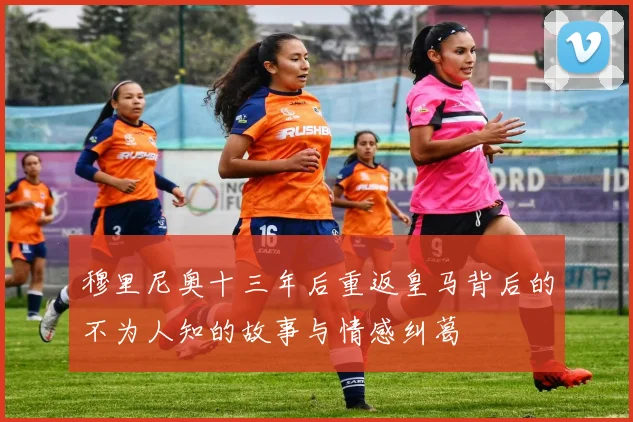 穆里尼奥十三年后重返皇马背后的不为人知的故事与情感纠葛