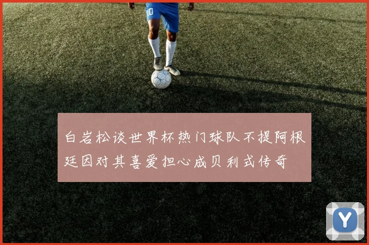 白岩松谈世界杯热门球队不提阿根廷因对其喜爱担心成贝利式传奇