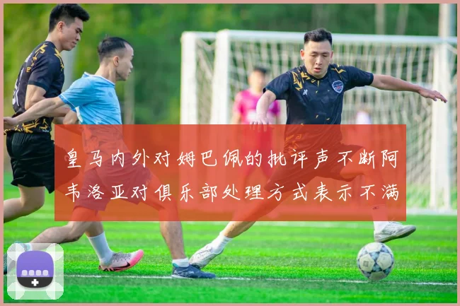 皇马内外对姆巴佩的批评声不断阿韦洛亚对俱乐部处理方式表示不满