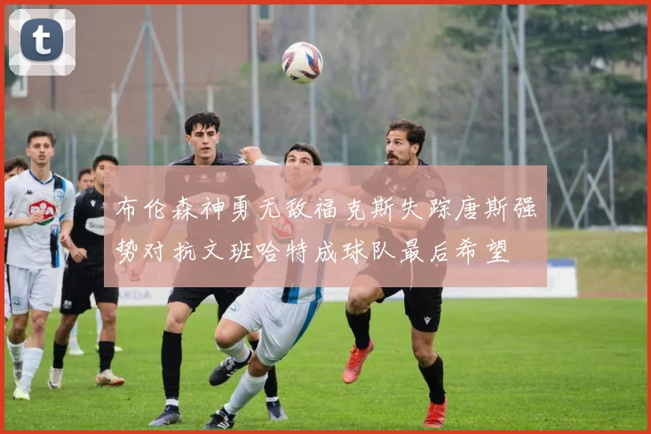 布伦森神勇无敌福克斯失踪唐斯强势对抗文班哈特成球队最后希望