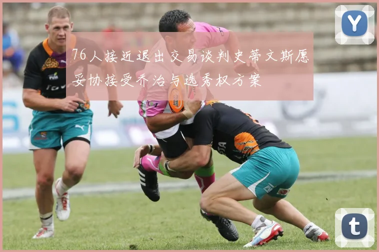 76人接近退出交易谈判史蒂文斯愿妥协接受乔治与选秀权方案