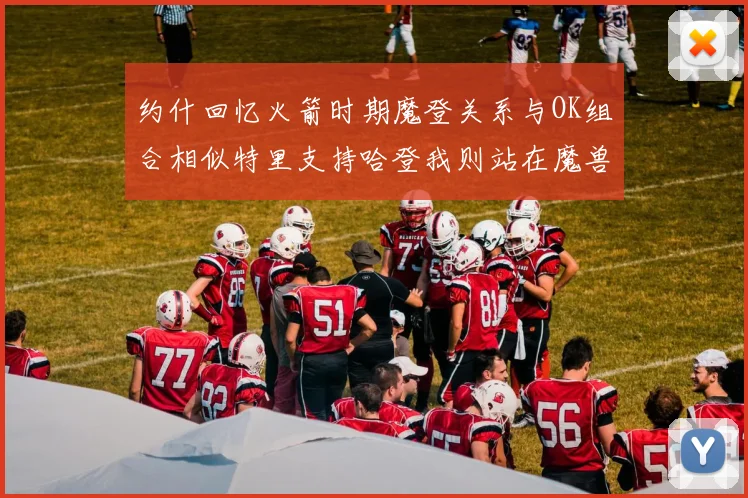 约什回忆火箭时期魔登关系与OK组合相似特里支持哈登我则站在魔兽一边