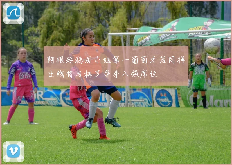 阿根廷稳居小组第一葡萄牙若同样出线将与梅罗争夺八强席位