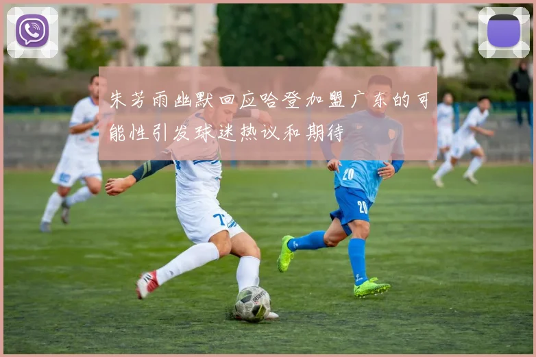 朱芳雨幽默回应哈登加盟广东的可能性引发球迷热议和期待