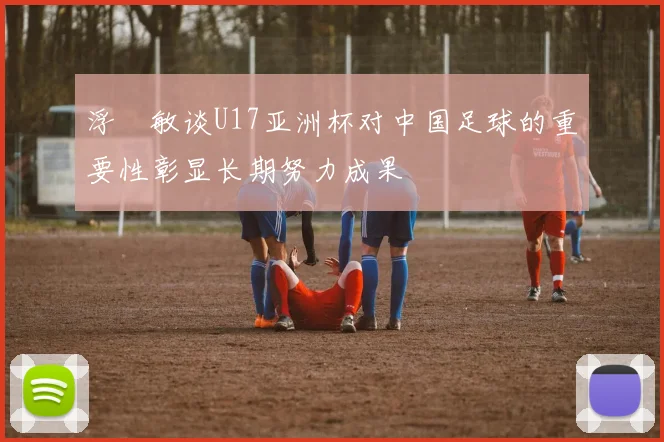 浮嶋敏谈U17亚洲杯对中国足球的重要性彰显长期努力成果