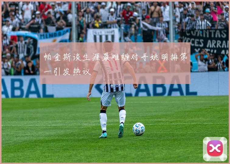 帕金斯谈生涯最难缠对手姚明排第一引发热议