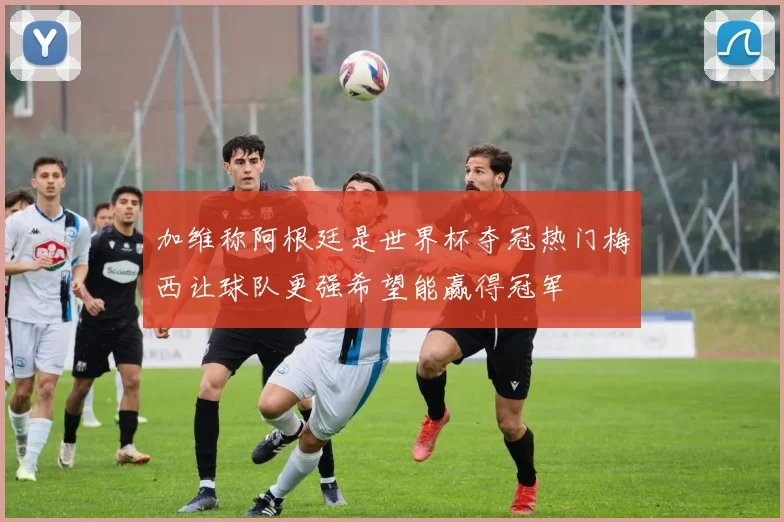 加维称阿根廷是世界杯夺冠热门梅西让球队更强希望能赢得冠军