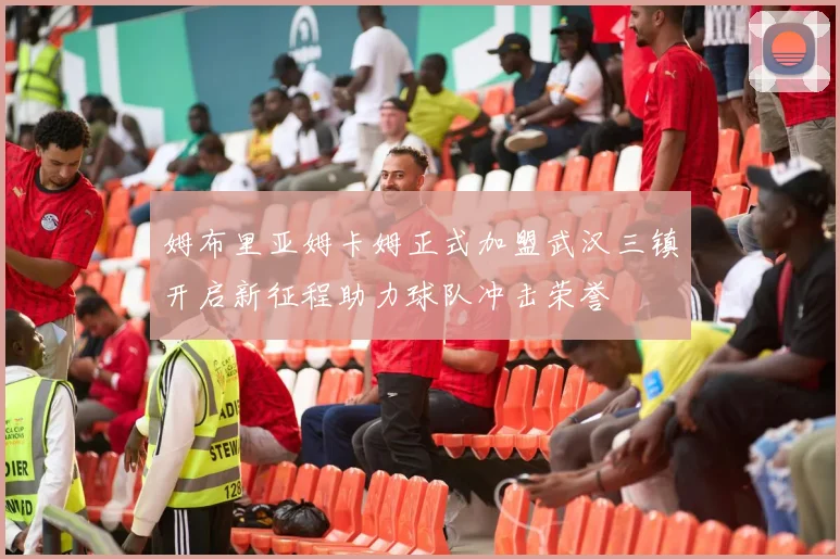 姆布里亚姆卡姆正式加盟武汉三镇开启新征程助力球队冲击荣誉