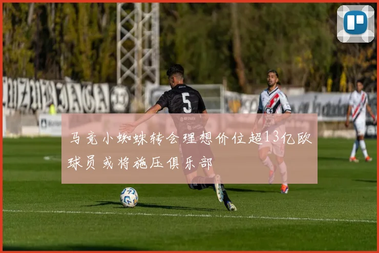 马竞小蜘蛛转会理想价位超13亿欧球员或将施压俱乐部