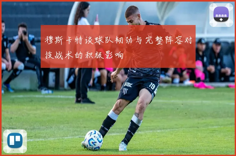 穆斯卡特谈球队韧劲与完整阵容对技战术的积极影响