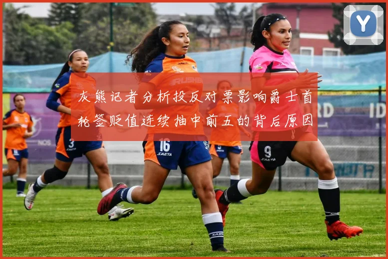 灰熊记者分析投反对票影响爵士首轮签贬值连续抽中前五的背后原因