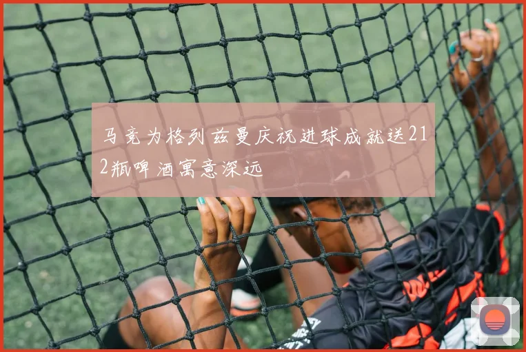 马竞为格列兹曼庆祝进球成就送212瓶啤酒寓意深远